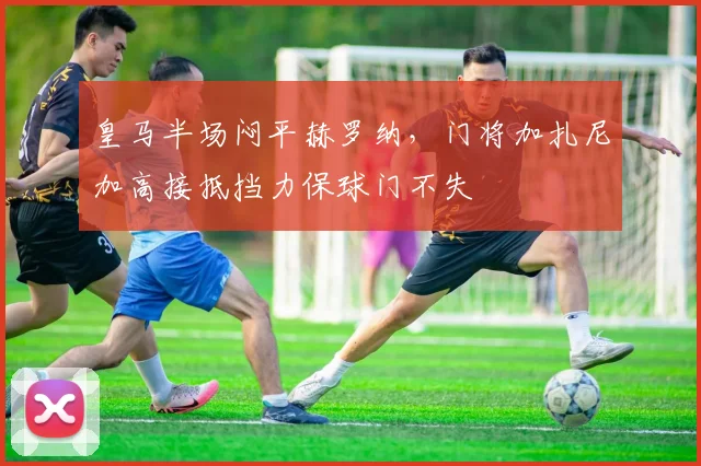 皇马半场闷平赫罗纳，门将加扎尼加高接抵挡力保球门不失