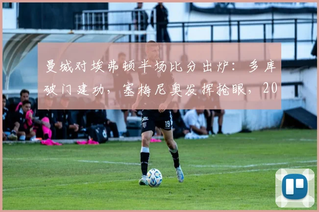 曼城对埃弗顿半场比分出炉：多库破门建功，塞梅尼奥发挥抢眼，2026英超半场1-0领先