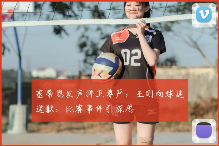 塞蒂恩发声捍卫尊严，王刚向球迷道歉，比赛事件引深思