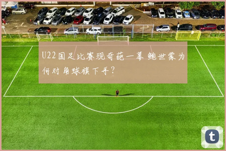 U22国足比赛现奇葩一幕 鲍世蒙为何对角球旗下手？