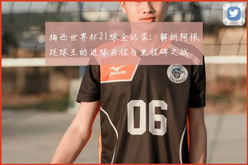 梅西世界杯21球全记录：解析阿根廷球王的进球历程与里程碑之战
