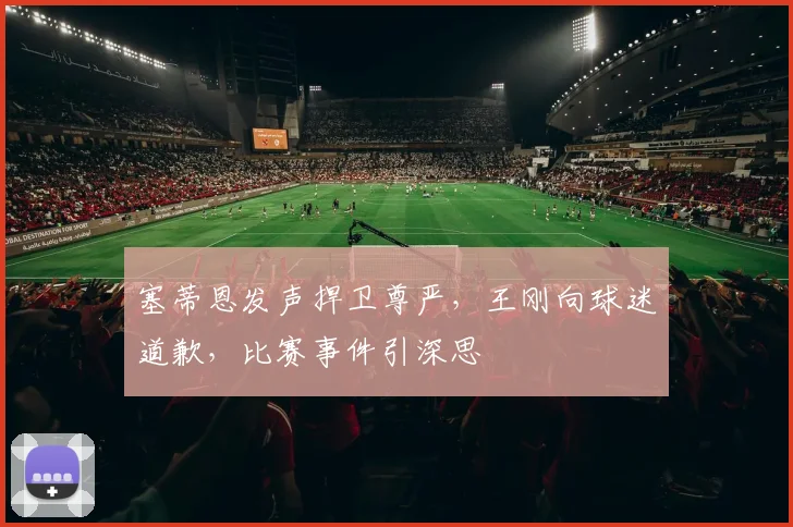 塞蒂恩发声捍卫尊严，王刚向球迷道歉，比赛事件引深思
