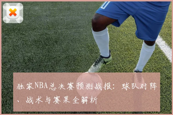 独家NBA总决赛预测战报：球队对阵、战术与赛果全解析