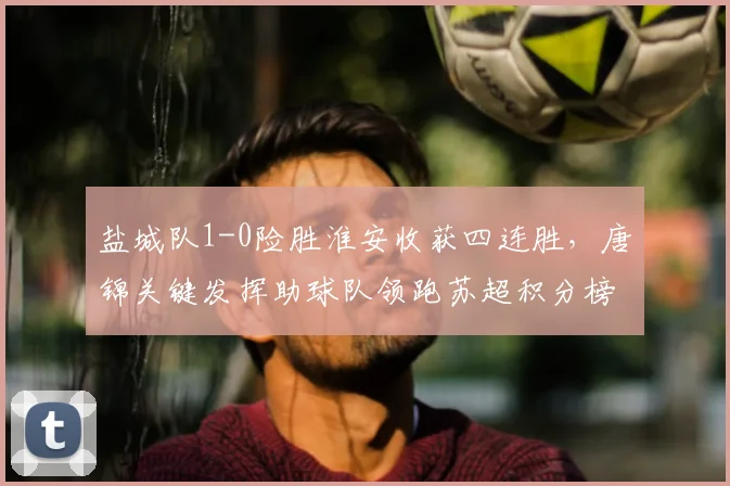 盐城队1-0险胜淮安收获四连胜，唐锦关键发挥助球队领跑苏超积分榜