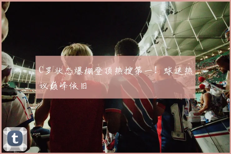 C罗状态爆棚登顶热搜第一！球迷热议巅峰依旧