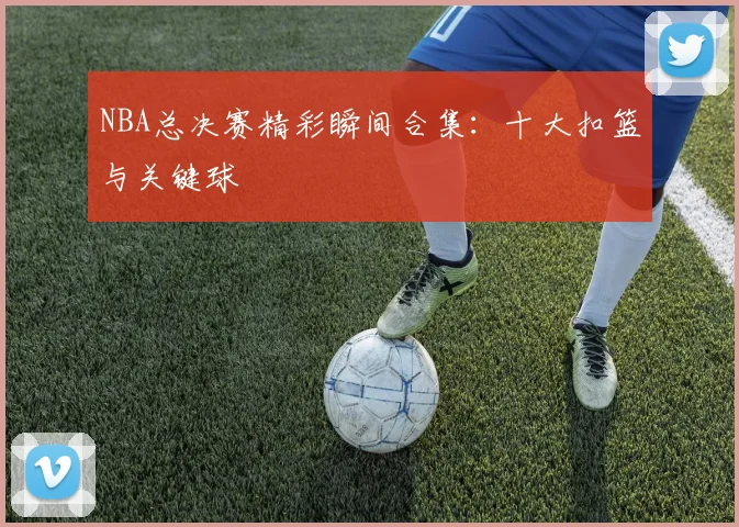 NBA总决赛精彩瞬间合集：十大扣篮与关键球