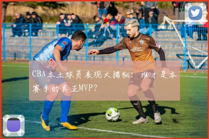 CBA本土球员表现大揭秘：谁才是本赛季的真正MVP？