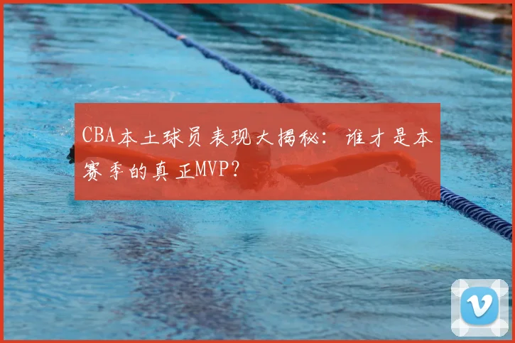 CBA本土球员表现大揭秘：谁才是本赛季的真正MVP？