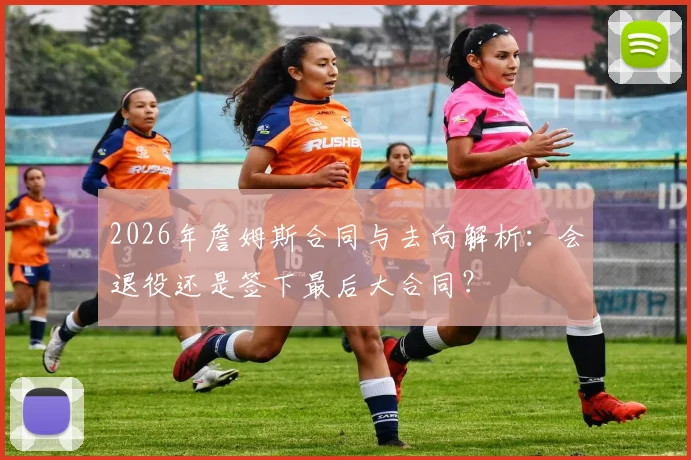 2026年詹姆斯合同与去向解析：会退役还是签下最后大合同？