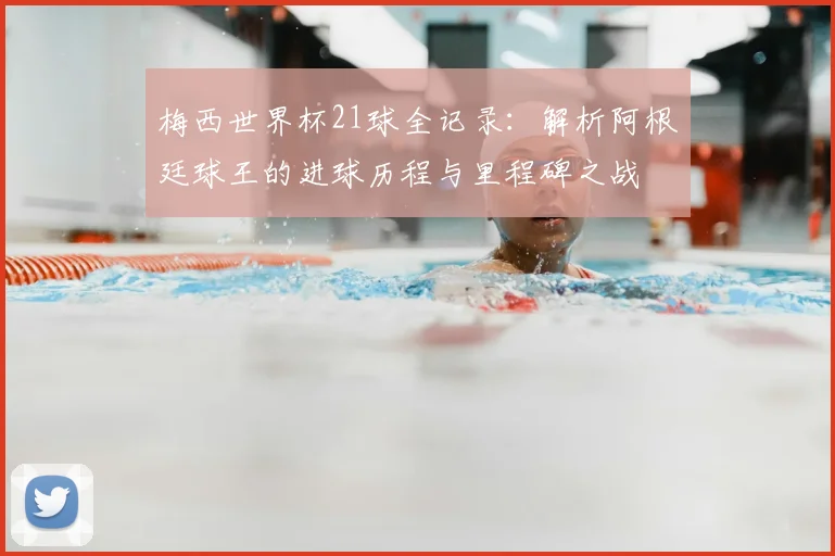 梅西世界杯21球全记录:解析阿根廷球王的进球历程与里程碑之战