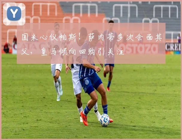 国米心仪帕斯！萨内蒂多次会面其父，皇马倾向回购引关注